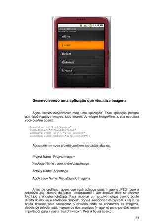 Desenvolvendo uma aplicação que visualiza imagens


     Agora vamos desenvolver mais uma aplicação. Essa aplicação permite
que você visualize images, tudo através do widget ImageView. A sua estrutura
você confere abaixo:

  <ImageView id="@+id/imagem"
   android:src="@drawable/foto1"
   android:layout_width="wrap_content"
   android:layout_height="wrap_content"/>


     Agora crie um novo projeto conforme os dados abaixo:


     Project Name: ProjetoImagem

     Package Name : com.android.appimage

     Activity Name: AppImage

     Application Name: Visualizando Imagens


      Antes de codificar, quero que você coloque duas imagens JPEG (com a
extensão .jpg) dentro da pasta “res/drawable”. Um arquivo deve se chamar
foto1.jpg e o outro foto2.jpg. Para importar um arquivo, clique com o botão
direito do mouse e selecione “Import”, depois selecione File System. Clique no
botão browser para selecionar o diretório onde se encontram as imagens,
depois de selecionado, marque os dois arquivos (imagens) para que eles sejam
importados para a pasta “res/drawable” . Veja a figura abaixo:
                                                                           34
 