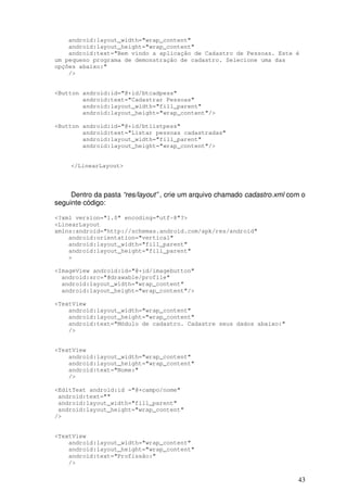 android:layout_width="wrap_content"
    android:layout_height="wrap_content"
    android:text="Bem vindo a aplicação de Cadastro de Pessoas. Este é
um pequeno programa de demonstração de cadastro. Selecione uma das
opções abaixo:"
    />


<Button android:id="@+id/btcadpess"
        android:text="Cadastrar Pessoas"
        android:layout_width="fill_parent"
        android:layout_height="wrap_content"/>

<Button android:id="@+id/btlistpess"
        android:text="Listar pessoas cadastradas"
        android:layout_width="fill_parent"
        android:layout_height="wrap_content"/>


     </LinearLayout>




     Dentro da pasta “res/layout” , crie um arquivo chamado cadastro.xml com o
seguinte código:

<?xml version="1.0" encoding="utf-8"?>
<LinearLayout
xmlns:android="http://schemas.android.com/apk/res/android"
    android:orientation="vertical"
    android:layout_width="fill_parent"
    android:layout_height="fill_parent"
    >

<ImageView android:id="@+id/imagebutton"
  android:src="@drawable/profile"
  android:layout_width="wrap_content"
  android:layout_height="wrap_content"/>

<TextView
    android:layout_width="wrap_content"
    android:layout_height="wrap_content"
    android:text="Módulo de cadastro. Cadastre seus dados abaixo:"
    />


<TextView
    android:layout_width="wrap_content"
    android:layout_height="wrap_content"
    android:text="Nome:"
    />

<EditText android:id ="@+campo/nome"
 android:text=""
 android:layout_width="fill_parent"
 android:layout_height="wrap_content"
/>


<TextView
    android:layout_width="wrap_content"
    android:layout_height="wrap_content"
    android:text="Profissão:"
    />


                                                                           43
 
