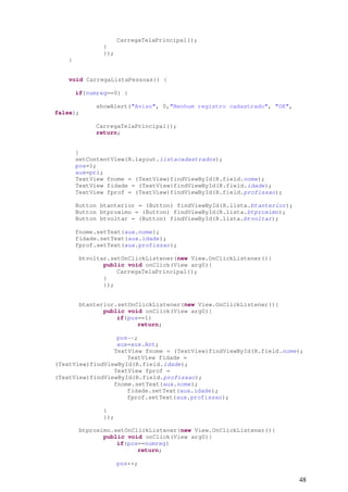 CarregaTelaPrincipal();
               }
               });
    }


    void CarregaListaPessoas() {

        if(numreg==0) {

             showAlert("Aviso", 0,"Nenhum registro cadastrado", "OK",
false);

             CarregaTelaPrincipal();
             return;


        }
        setContentView(R.layout.listacadastrados);
        pos=1;
        aux=pri;
        TextView fnome = (TextView)findViewById(R.field.nome);
        TextView fidade = (TextView)findViewById(R.field.idade);
        TextView fprof = (TextView)findViewById(R.field.profissao);

        Button btanterior = (Button) findViewById(R.lista.btanterior);
        Button btproximo = (Button) findViewById(R.lista.btproximo);
        Button btvoltar = (Button) findViewById(R.lista.btvoltar);

        fnome.setText(aux.nome);
        fidade.setText(aux.idade);
        fprof.setText(aux.profissao);

        btvoltar.setOnClickListener(new View.OnClickListener(){
               public void onClick(View arg0){
                   CarregaTelaPrincipal();
               }
               });


        btanterior.setOnClickListener(new View.OnClickListener(){
               public void onClick(View arg0){
                   if(pos==1)
                         return;

                  pos--;
                  aux=aux.Ant;
                 TextView fnome = (TextView)findViewById(R.field.nome);
                     TextView fidade =
(TextView)findViewById(R.field.idade);
                 TextView fprof =
(TextView)findViewById(R.field.profissao);
                 fnome.setText(aux.nome);
                     fidade.setText(aux.idade);
                     fprof.setText(aux.profissao);

               }
               });

        btproximo.setOnClickListener(new View.OnClickListener(){
               public void onClick(View arg0){
                   if(pos==numreg)
                         return;

                     pos++;

                                                                         48
 