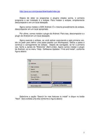 http://java.sun.com/javase/downloads/index.jsp


     Depois de obter os programas e plugins citados acima, o primeiro
programa e ser instalado é o eclipse. Para instalar o eclipse, simplesmente
descompacte-o em um local desejado.

    Agora vamos instalar o SDK Android. É o mesmo procedimento do eclipse,
descompactar em um local apropriado.

     Por ultimo, vamos instalar o plugin do Android. Para isso, descompacte-o o
plugin do Android em um local desejado.

      Agora execute o eclipse, se você estiver executando-o pela primeira vez,
ele irá pedir para definir uma pasta padrão (um Workspace). Defina a pasta e
continue o carregamento do eclipse. Depois de carregado, se for a primeira
vez, feche a Janela do “Welcome” (Bem-vindo). Agora vamos instalar o plugin
do Android, vá no menu “Help / Softwares Updates / Find and Install”, conforme
figura abaixo:




     Selecione a opção “Search for new features to install” e clique no botão
“Next”. Será exibida uma tela conforme a figura abaixo:




                                                                             5
 
