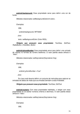 android:background: Essa propriedade serve para definir uma cor de
fundo.

     Métodos relacionados: setBackgroundColor(int color);


     Exemplos:

       XML

        android:background=”#FF0000”

      Java

       texto. setBackgroundColor (Color.RED);

     Widgets que possuem          essa   propriedade:       TextView,   EditText,
RadioButton, CheckBox, Button


      android:phoneNumber Essa propriedade serve para definir uma entrada
de valores no formato de número telefônico. O valor padrão desse atributo é
“falso”.

     Métodos relacionados: setKeyListener(KeyListener Arg);


     Exemplos:

       XML

        android: phoneNumber =”true”

      Java

       Em Java você deveria definir um conjunto de instruções para capturar as
entradas de dados de modo que as entradas atendam a essa finalidade.

     Widgets que possuem essa propriedade: TextView, EditText


      android:numeric Com essa propriedade habilitada, o widget com essa
propriedade só irá aceitar números (inteiros e decimais). O valor padrão desse
atributo é “falso”.

     Métodos relacionados: setKeyListener(KeyListener Arg);


     Exemplos:

       XML

                                                                              54
 