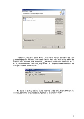 Feito isso, clique no botão “New Local site” e indique o diretório do ADT
já descompactado no local onde você extraiu. Para ficar mais claro, dento do
diretório ADT existem dois diretórios __MACOSX e um outro chamado ADT-
x.x.x , selecione este. Feito isso, clique em “OK” e será exibida uma caixa de
diálogo conforme figura abaixo:




      Na caixa de diálogo acima, basta clicar no botão “OK”. Pronto! O item foi
inserido, conforme a figura abaixo. Agora é só clicar em “Finish”.




                                                                              6
 