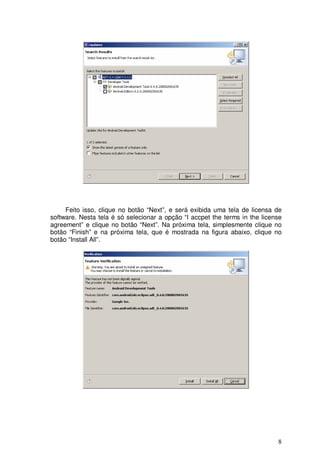 Feito isso, clique no botão “Next”, e será exibida uma tela de licensa de
software. Nesta tela é só selecionar a opção “I accpet the terms in the license
agreement” e clique no botão “Next”. Na próxima tela, simplesmente clique no
botão “Finish” e na próxima tela, que é mostrada na figura abaixo, clique no
botão “Install All”.




                                                                             8
 