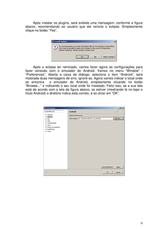 Após instalar os plugins, será exibida uma mensagem, conforme a figura
abaixo, recomendando ao usuário que ele reinicie o eclipse. Simplesmente
clique no botão “Yes”.




       Após o eclipse ter reiniciado, vamos fazer agora as configurações para
fazer conexão com o emulador do Android. Vamos no menu “Window” /
“Preferences”. Aberta a caixa de diálogo, selecione o item “Android”, será
mostrada duas mensagens de erro, ignore-as. Agora vamos indicar o local onde
se encontra       o emulador do Android, simplesmente clicando no botão
“Browse...” e indicando o seu local onde foi instalado. Feito isso, se a sua tela
está de acordo com a tela da figura abaixo, se estiver (mostrando lá no topo o
título Android) o diretório indica está correto, é só clicar em “OK”.




                                                                               9
 