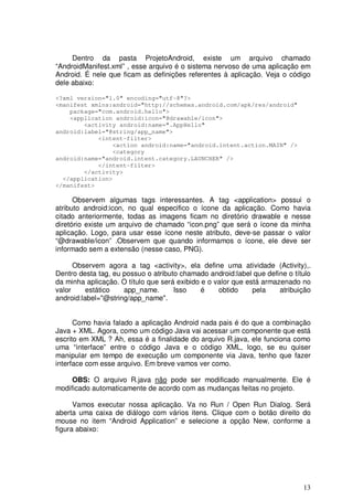 13
Dentro da pasta ProjetoAndroid, existe um arquivo chamado
“AndroidManifest.xml” , esse arquivo é o sistema nervoso de uma aplicação em
Android. É nele que ficam as definições referentes à aplicação. Veja o código
dele abaixo:
<?xml version="1.0" encoding="utf-8"?>
<manifest xmlns:android="http://schemas.android.com/apk/res/android"
package="com.android.hello">
<application android:icon="@drawable/icon">
<activity android:name=".AppHello"
android:label="@string/app_name">
<intent-filter>
<action android:name="android.intent.action.MAIN" />
<category
android:name="android.intent.category.LAUNCHER" />
</intent-filter>
</activity>
</application>
</manifest>
Observem algumas tags interessantes. A tag <application> possui o
atributo android:icon, no qual especifico o ícone da aplicação. Como havia
citado anteriormente, todas as imagens ficam no diretório drawable e nesse
diretório existe um arquivo de chamado “icon.png” que será o ícone da minha
aplicação. Logo, para usar esse ícone neste atributo, deve-se passar o valor
“@drawable/icon” .Observem que quando informamos o ícone, ele deve ser
informado sem a extensão (nesse caso, PNG).
Observem agora a tag <activity>, ela define uma atividade (Activity),.
Dentro desta tag, eu possuo o atributo chamado android:label que define o título
da minha aplicação. O título que será exibido e o valor que está armazenado no
valor estático app_name. Isso é obtido pela atribuição
android:label="@string/app_name".
Como havia falado a aplicação Android nada pais é do que a combinação
Java + XML. Agora, como um código Java vai acessar um componente que está
escrito em XML ? Ah, essa é a finalidade do arquivo R.java, ele funciona como
uma “interface” entre o código Java e o código XML, logo, se eu quiser
manipular em tempo de execução um componente via Java, tenho que fazer
interface com esse arquivo. Em breve vamos ver como.
OBS: O arquivo R.java não pode ser modificado manualmente. Ele é
modificado automaticamente de acordo com as mudanças feitas no projeto.
Vamos executar nossa aplicação. Va no Run / Open Run Dialog. Será
aberta uma caixa de diálogo com vários itens. Clique com o botão direito do
mouse no item “Android Application” e selecione a opção New, conforme a
figura abaixo:
 