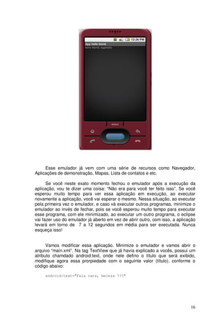 16
Esse emulador já vem com uma série de recursos como Navegador,
Aplicações de demonstração, Mapas, Lista de contatos e etc.
Se você neste exato momento fechou o emulador após a execução da
aplicação, vou te dizer uma coisa: “Não era para você ter feito isso”. Se você
esperou muito tempo para ver essa aplicação em execução, ao executar
novamente a aplicação, você vai esperar o mesmo. Nessa situação, ao executar
pela primeira vez o emulador, e caso vá executar outros programas, minimize o
emulador ao invés de fechar, pois se você esperou muito tempo para executar
esse programa, com ele minimizado, ao executar um outro programa, o eclipse
vai fazer uso do emulador já aberto em vez de abrir outro, com isso, a aplicação
levará em torno de 7 a 12 segundos em média para ser executada. Nunca
esqueça isso!
Vamos modificar essa aplicação. Minimize o emulador e vamos abrir o
arquivo “main.xml”. Na tag TextView que já havia explicado a vocês, possui um
atributo chamdado android:text, onde nele defino o título que será exibido,
modifique agora essa prorpiedade com o seguinte valor (título), conforme o
código abaixo:
android:text="Fala cara, beleza ???"
 