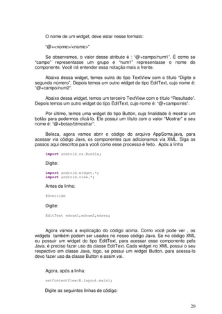 20
O nome de um widget, deve estar nesse formato:
“@+<nome>/<nome>”
Se observamos, o valor desse atributo é : “@+campo/num1”. É como se
“campo” representasse um grupo e “num1” representasse o nome do
componente. Você irá entender essa notação mais a frente.
Abaixo dessa widget, temos outra do tipo TextView com o título “Digite o
segundo número”. Depois temos um outro widget do tipo EditText, cujo nome é:
“@+campo/num2”.
Abaixo dessa widget, temos um terceiro TextView com o título “Resultado”.
Depois temos um outro widget do tipo EditText, cujo nome é: “@+campo/res”.
Por último, temos uma widget do tipo Button, cuja finalidade é mostrar um
botão para podermos clicá-lo. Ele possui um título com o valor “Mostrar” e seu
nome é: “@+botao/btmostrar”.
Beleza, agora vamos abrir o código do arquivo AppSoma.java, para
acessar via código Java, os componentes que adicionamos via XML. Siga os
passos aqui descritos para você como esse processo é feito. Após a linha
import android.os.Bundle;
Digite:
import android.widget.*;
import android.view.*;
Antes da linha:
@Override
Digite:
EditText ednum1,ednum2,edres;
Agora vamos a explicação do código acima. Como você pode ver , os
widgets também podem ser usados no nosso código Java. Se no código XML
eu possuir um widget do tipo EditText, para acessar esse componente pelo
Java, é preciso fazer uso da classe EditText. Cada widget no XML possui o seu
respectivo em classe Java, logo, se possui um widget Button, para acessa-lo
devo fazer uso da classe Button e assim vai.
Agora, após a linha:
setContentView(R.layout.main);
Digite as seguintes linhas de código:
 