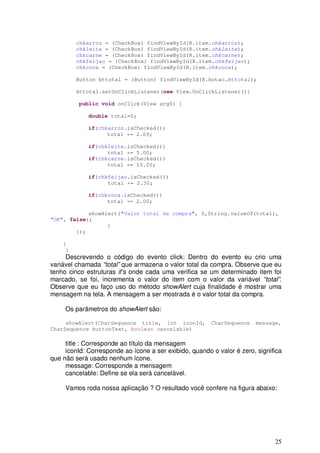 25
chkarroz = (CheckBox) findViewById(R.item.chkarroz);
chkleite = (CheckBox) findViewById(R.item.chkleite);
chkcarne = (CheckBox) findViewById(R.item.chkcarne);
chkfeijao = (CheckBox) findViewById(R.item.chkfeijao);
chkcoca = (CheckBox) findViewById(R.item.chkcoca);
Button bttotal = (Button) findViewById(R.botao.bttotal);
bttotal.setOnClickListener(new View.OnClickListener(){
public void onClick(View arg0) {
double total=0;
if(chkarroz.isChecked())
total += 2.69;
if(chkleite.isChecked())
total += 5.00;
if(chkcarne.isChecked())
total += 10.00;
if(chkfeijao.isChecked())
total += 2.30;
if(chkcoca.isChecked())
total += 2.00;
showAlert("Valor total da compra", 0,String.valueOf(total),
"OK", false);
}
});
}
}
Descrevendo o código do evento click: Dentro do evento eu crio uma
variável chamada “total” que armazena o valor total da compra. Observe que eu
tenho cinco estruturas if’s onde cada uma verifica se um determinado item foi
marcado, se foi, incrementa o valor do item com o valor da variável “total”.
Observe que eu faço uso do método showAlert cuja finalidade é mostrar uma
mensagem na tela. A mensagem a ser mostrada é o valor total da compra.
Os parâmetros do showAlert são:
showAlert(CharSequence title, int iconId, CharSequence message,
CharSequence buttonText, boolean cancelable)
title : Corresponde ao título da mensagem
iconId: Corresponde ao ícone a ser exibido, quando o valor é zero, significa
que não será usado nenhum ícone.
message: Corresponde a mensagem
cancelable: Define se ela será cancelável.
Vamos roda nossa aplicação ? O resultado você confere na figura abaixo:
 