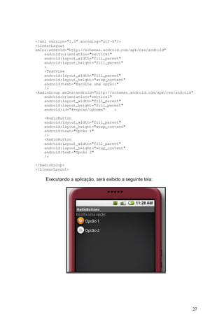 27
<?xml version="1.0" encoding="utf-8"?>
<LinearLayout
xmlns:android="http://schemas.android.com/apk/res/android"
android:orientation="vertical"
android:layout_width="fill_parent"
android:layout_height="fill_parent"
>
<TextView
android:layout_width="fill_parent"
android:layout_height="wrap_content"
android:text="Escolha uma opção:"
/>
<RadioGroup xmlns:android="http://schemas.android.com/apk/res/android"
android:orientation="vertical"
android:layout_width="fill_parent"
android:layout_height="fill_parent"
android:id="@+opcao/opcoes" >
<RadioButton
android:layout_width="fill_parent"
android:layout_height="wrap_content"
android:text="Opcão 1"
/>
<RadioButton
android:layout_width="fill_parent"
android:layout_height="wrap_content"
android:text="Opcão 2"
/>
</RadioGroup>
</LinearLayout>
Executando a aplicação, será exibido a seguinte tela:
 