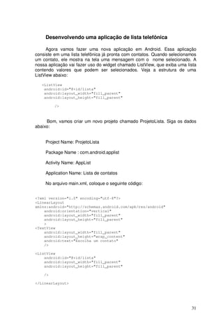 31
Desenvolvendo uma aplicação de lista telefônica
Agora vamos fazer uma nova aplicação em Android. Essa aplicação
consiste em uma lista telefônica já pronta com contatos. Quando selecionamos
um contato, ele mostra na tela uma mensagem com o nome selecionado. A
nossa aplicação vai fazer uso do widget chamado ListView, que exiba uma lista
contendo valores que podem ser selecionados. Veja a estrutura de uma
ListView abaixo:
<ListView
android:id="@+id/lista"
android:layout_width="fill_parent"
android:layout_height="fill_parent"
/>
Bom, vamos criar um novo projeto chamado ProjetoLista. Siga os dados
abaixo:
Project Name: ProjetoLista
Package Name : com.android.applist
Activity Name: AppList
Application Name: Lista de contatos
No arquivo main.xml, coloque o seguinte código:
<?xml version="1.0" encoding="utf-8"?>
<LinearLayout
xmlns:android="http://schemas.android.com/apk/res/android"
android:orientation="vertical"
android:layout_width="fill_parent"
android:layout_height="fill_parent"
>
<TextView
android:layout_width="fill_parent"
android:layout_height="wrap_content"
android:text="Escolha um contato"
/>
<ListView
android:id="@+id/lista"
android:layout_width="fill_parent"
android:layout_height="fill_parent"
/>
</LinearLayout>
 
