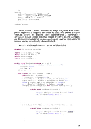 36
/>
<Button
android:layout_width="fill_parent"
android:layout_height="wrap_content"
android:text="Exibir Foto 2"
android:id="@+botao/bt2"
/>
</LinearLayout>
Vamos analisar o atributo android:src da widget ImageView. Esse atributo
permite especificar a imagem a ser aberta, no caso, será exibida a imagem
“foto1.jpg” através do seguinto valor: @drawable/foto1. “@drawable “
corresponde a pasta onde se encontra a imagem e “foto1” é o nome da imagem,
que deve ser informada sem a sua extensão. Logo se eu ver de inicio a segunda
imagem, usaria o seguinte valor: @drawable/foto2.
Agora no arquivo AppImage.java coloque o código abaixo:
package com.android.appimage;
import android.app.Activity;
import android.os.Bundle;
import android.view.*;
import android.widget.*;
public class AppImage extends Activity {
/** Called when the activity is first created. */
ImageView imagem;
TextView txt;
@Override
public void onCreate(Bundle icicle) {
super.onCreate(icicle);
setContentView(R.layout.main);
Button btfoto1 = (Button) findViewById(R.botao.bt1);
Button btfoto2 = (Button) findViewById(R.botao.bt2);
imagem = (ImageView) findViewById(R.id.imagem);
txt = (TextView) findViewById(R.label.label);
btfoto1.setOnClickListener(new View.OnClickListener(){
public void onClick(View arg0) {
imagem.setImageResource(R.drawable.foto1);
txt.setText("Imagem: Foto 1");
}
});
btfoto2.setOnClickListener(new View.OnClickListener(){
public void onClick(View arg0) {
imagem.setImageResource(R.drawable.foto2);
txt.setText("Imagem: Foto 2");
}
});
 