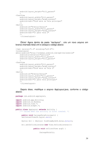 39
android:layout_height="fill_parent"
>
<TextView
android:layout_width="fill_parent"
android:layout_height="wrap_content"
android:text="Você está na tela principal"
/>
<Button
android:id="@+botao/botao1"
android:layout_width="fill_parent"
android:layout_height="wrap_content"
android:text="Ir para tela 2"
/>
</LinearLayout>
Ótimo! Agora dentro da pasta “res/layout” , crie um novo arquivo em
branco chamado tela2.xml e coloque o código abaixo:
<?xml version="1.0" encoding="utf-8"?>
<LinearLayout
xmlns:android="http://schemas.android.com/apk/res/android"
android:orientation="vertical"
android:layout_width="fill_parent"
android:layout_height="fill_parent"
>
<TextView
android:layout_width="fill_parent"
android:layout_height="wrap_content"
android:text="Você está na tela 2"
/>
<Button
android:id="@+botao/botao2"
android:layout_width="fill_parent"
android:layout_height="wrap_content"
android:text="Ir para tela principal"
/>
</LinearLayout>
Depois disso, modifique o arquivo AppLayout.java, conforme o código
abaixo:
package com.android.applayout;
import android.app.Activity;
import android.os.Bundle;
import android.view.*;
import android.widget.*;
public class AppLayout extends Activity {
/** Called when the activity is first created. */
public void CarregaTelaPrincipal() {
setContentView(R.layout.main);
Button bt1 = (Button) findViewById(R.botao.botao1);
bt1.setOnClickListener(new View.OnClickListener(){
public void onClick(View arg0) {
CarregaTela2();
 
