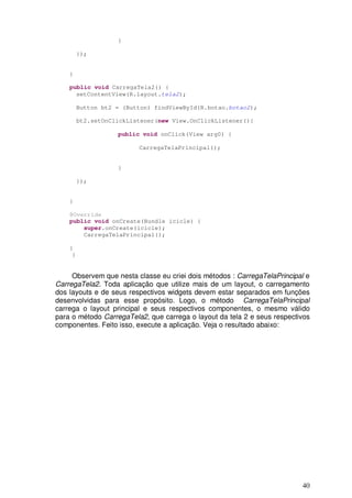 40
}
});
}
public void CarregaTela2() {
setContentView(R.layout.tela2);
Button bt2 = (Button) findViewById(R.botao.botao2);
bt2.setOnClickListener(new View.OnClickListener(){
public void onClick(View arg0) {
CarregaTelaPrincipal();
}
});
}
@Override
public void onCreate(Bundle icicle) {
super.onCreate(icicle);
CarregaTelaPrincipal();
}
}
Observem que nesta classe eu criei dois métodos : CarregaTelaPrincipal e
CarregaTela2. Toda aplicação que utilize mais de um layout, o carregamento
dos layouts e de seus respectivos widgets devem estar separados em funções
desenvolvidas para esse propósito. Logo, o método CarregaTelaPrincipal
carrega o layout principal e seus respectivos componentes, o mesmo válido
para o método CarregaTela2, que carrega o layout da tela 2 e seus respectivos
componentes. Feito isso, execute a aplicação. Veja o resultado abaixo:
 
