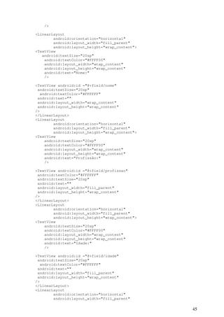 45
/>
<LinearLayout
android:orientation="horizontal"
android:layout_width="fill_parent"
android:layout_height="wrap_content">
<TextView
android:textSize="20sp"
android:textColor="#FFFF00"
android:layout_width="wrap_content"
android:layout_height="wrap_content"
android:text="Nome:"
/>
<TextView android:id ="@+field/nome"
android:textSize="20sp"
android:textColor="#FFFFFF"
android:text=""
android:layout_width="wrap_content"
android:layout_height="wrap_content"
/>
</LinearLayout>
<LinearLayout
android:orientation="horizontal"
android:layout_width="fill_parent"
android:layout_height="wrap_content">
<TextView
android:textSize="20sp"
android:textColor="#FFFF00"
android:layout_width="wrap_content"
android:layout_height="wrap_content"
android:text="Profissão:"
/>
<TextView android:id ="@+field/profissao"
android:textColor="#FFFFFF"
android:textSize="20sp"
android:text=""
android:layout_width="fill_parent"
android:layout_height="wrap_content"
/>
</LinearLayout>
<LinearLayout
android:orientation="horizontal"
android:layout_width="fill_parent"
android:layout_height="wrap_content">
<TextView
android:textSize="20sp"
android:textColor="#FFFF00"
android:layout_width="wrap_content"
android:layout_height="wrap_content"
android:text="Idade:"
/>
<TextView android:id ="@+field/idade"
android:textSize="20sp"
android:textColor="#FFFFFF"
android:text=""
android:layout_width="fill_parent"
android:layout_height="wrap_content"
/>
</LinearLayout>
<LinearLayout
android:orientation="horizontal"
android:layout_width="fill_parent"
 