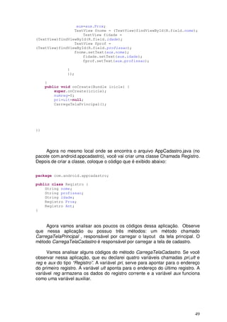 49
aux=aux.Prox;
TextView fnome = (TextView)findViewById(R.field.nome);
TextView fidade =
(TextView)findViewById(R.field.idade);
TextView fprof =
(TextView)findViewById(R.field.profissao);
fnome.setText(aux.nome);
fidade.setText(aux.idade);
fprof.setText(aux.profissao);
}
});
}
public void onCreate(Bundle icicle) {
super.onCreate(icicle);
numreg=0;
pri=ult=null;
CarregaTelaPrincipal();
}}
Agora no mesmo local onde se encontra o arquivo AppCadastro.java (no
pacote com.android.appcadastro), você vai criar uma classe Chamada Registro.
Depois de criar a classe, coloque o código que é exibido abaixo:
package com.android.appcadastro;
public class Registro {
String nome;
String profissao;
String idade;
Registro Prox;
Registro Ant;
}
Agora vamos analisar aos poucos os códigos dessa aplicação. Observe
que nessa aplicação ou possuo três métodos: um método chamado
CarregaTelaPrincipal , responsável por carregar o layout da tela principal. O
método CarregaTelaCadastro é responsável por carregar a tela de cadastro.
Vamos analisar alguns códigos do método CarregaTelaCadastro. Se você
observar nessa aplicação, que eu declarei quatro variáveis chamadas pri,ult e
reg e aux do tipo “Registro”. A variável pri, serve para apontar para o endereço
do primeiro registro. A variável ult aponta para o endereço do último registro. A
variável reg armazena os dados do registro corrente e a variável aux funciona
como uma variável auxiliar.
 