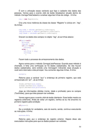 50
É com a utilização essas variáveis que faço o cadastro dos dados das
pessoas. Vamos para o evento click do botão btcadastrar situado dentro do
método CarregaTelaCadastro e analisar algumas linhas de código. A linha:
reg = new Registro();
Cria uma nova instância da classe da classe “Registro” e coloca em .”reg”.
As linhas:
reg.nome = ednome.getText().toString();
reg.profissao = edprof.getText().toString();
reg.idade = edidade.getText().toString();
Gravam os dados dos campos no objeto “reg”. Já as linhas abaixo:
if(pri==null)
pri=reg;
reg.Ant = ult;
if(ult==null)
ult=reg;
else {
ult.Prox = reg;
ult=reg;
}
Fazem todo o processo de armazenamento dos dados.
Agora vamos para o método CarregaListaPessoas. Quando esse método é
chamado, é feita uma verificação se há dados cadastrados. Se não houver
dados cadastrados, será exibida uma mensagem indicando essa situação e
você será retornado a tela principal. Vou comentar algumas linhas. A linha:
aux=pri;
Retorna para a variável “aux” o endereço do primeiro registro, que está
armazenado em “pri” . Já as linhas:
fnome.setText(aux.nome);
fidade.setText(aux.idade);
fprof.setText(aux.profissao);
Joga as informações obtidas (nome, idade e profissão) para os campos
(TextViews), para que eles possam ser exibidas.
Vamos agora para o evento click do botão btanterior. Esse botão mostra os
registros anteriores. Antes de voltar um registro, verifico se eu me encontro no
primeiro registro pela condição:
if(pos==1)
Se a condição for verdadeira, saio do evento, senão, continuo executando
as instruções. A linha:
aux=aux.Ant;
Retorna para aux o endereço do registro anterior. Depois disso são
executados instruções para que os dados possam ser exibidos.
 