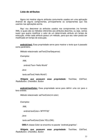 53
Lista de atributos
Agora irei mostrar alguns atributos comumente usados em uma aplicação
Android de alguns componentes, principalmente os componentes que nós
usamos nas aplicações acima.
Aqui vou descrever os atributos usados nos componentes (no formato
XML) e quais são os métodos referentes aos atributos descritos, ou seja, vamos
supor que queira modificar o valor de um determinado atributo em tempo de
execução, então cada atributo possui um método, para que seu valor possa ser
modificado em tempo de execução.
android:text: Essa propriedade serve para mostrar o texto que é passado
como parâmetro.
Método relacionado: setText(CharSequence)
Exemplos:
XML
android:Text=”Hello World”
Java
texto.setText(“Hello World”)
Widgets que possuem essa propriedade: TextView, EditText,
RadioButton, CheckBox, Button
android:textColor: Essa propriedade serve para definir uma cor para o
texo exibido.
Método relacionado: setTextColor(int color)
Exemplos:
XML
android:textColor=”#FFFF00”
Java
texto.setTextColor(Color.YELLOW);
OBS:A classe Color se encontra no pacote “android.graphics”.
Widgets que possuem essa propriedade: TextView, EditText,
RadioButton, CheckBox, Button
 