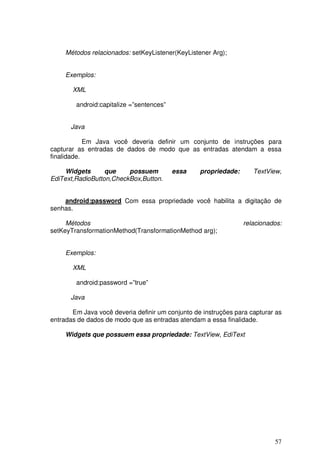 57
Métodos relacionados: setKeyListener(KeyListener Arg);
Exemplos:
XML
android:capitalize =”sentences”
Java
Em Java você deveria definir um conjunto de instruções para
capturar as entradas de dados de modo que as entradas atendam a essa
finalidade.
Widgets que possuem essa propriedade: TextView,
EdiText,RadioButton,CheckBox,Button.
android:password Com essa propriedade você habilita a digitação de
senhas.
Métodos relacionados:
setKeyTransformationMethod(TransformationMethod arg);
Exemplos:
XML
android:password =”true”
Java
Em Java você deveria definir um conjunto de instruções para capturar as
entradas de dados de modo que as entradas atendam a essa finalidade.
Widgets que possuem essa propriedade: TextView, EdiText
 
