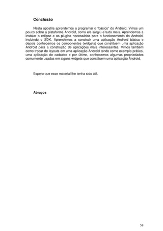 58
Conclusão
Nesta apostila aprendemos a programar o “básico” do Android. Vimos um
pouco sobre a plataforma Android, como ela surgiu e tudo mais. Aprendemos a
instalar o eclipse e os plugins necessários para o funcionamento do Android,
incluindo o SDK. Aprendemos a construir uma aplicação Android básica e
depois conhecemos os componentes (widgets) que constituem uma aplicação
Android para a construção de aplicações mais interessantes. Vimos também
como trocar de layouts em uma aplicação Android tendo como exemplo prático,
uma aplicação de cadastro e por último, conhecemos algumas propriedades
comumente usadas em alguns widgets que constituem uma aplicação Android.
Espero que esse material lhe tenha sido útil.
Abraços
 