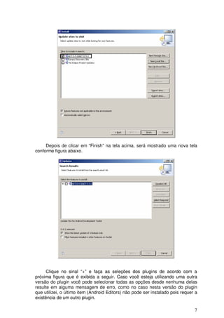 7
Depois de clicar em “Finish” na tela acima, será mostrado uma nova tela
conforme figura abaixo.
Clique no sinal “+” e faça as seleções dos plugins de acordo com a
próxima figura que é exibida a seguir. Caso você esteja utilizando uma outra
versão do plugin você pode selecionar todas as opções desde nenhuma delas
resulte em alguma mensagem de erro, como no caso nesta versão do plugin
que utilizei, o último item (Android Editors) não pode ser instalado pois requer a
existência de um outro plugin.
 