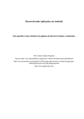 Desenvolvendo Aplicações em Android




Esta apostila é uma coletânea de páginas da internet testadas e analisadas.




                            Prof. Antonio Sérgio Nogueira
  Veja em: http://www.thecodebakers.org/p/licao-1-desenvolvimento-para-android.html
 http://www.tecmundo.com.br/google/11458-google-app-inventor-o-criador-de-apps-para-
                     android-para-quem-nao-sabe-programar.htm
                             http://www.appinventor.org
 