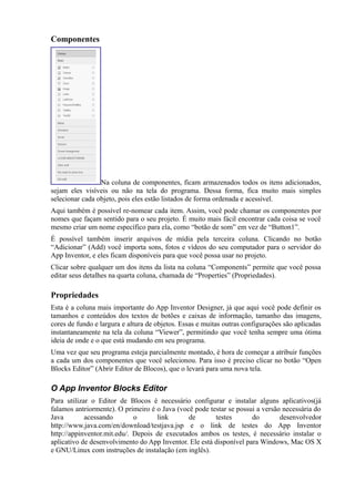 Componentes




                 Na coluna de componentes, ficam armazenados todos os itens adicionados,
sejam eles visíveis ou não na tela do programa. Dessa forma, fica muito mais simples
selecionar cada objeto, pois eles estão listados de forma ordenada e acessível.
Aqui também é possível re-nomear cada item. Assim, você pode chamar os componentes por
nomes que façam sentido para o seu projeto. É muito mais fácil encontrar cada coisa se você
mesmo criar um nome específico para ela, como “botão de som” em vez de “Button1”.
É possível também inserir arquivos de mídia pela terceira coluna. Clicando no botão
“Adicionar” (Add) você importa sons, fotos e vídeos do seu computador para o servidor do
App Inventor, e eles ficam disponíveis para que você possa usar no projeto.
Clicar sobre qualquer um dos itens da lista na coluna “Components” permite que você possa
editar seus detalhes na quarta coluna, chamada de “Properties” (Propriedades).

Propriedades
Esta é a coluna mais importante do App Inventor Designer, já que aqui você pode definir os
tamanhos e conteúdos dos textos de botões e caixas de informação, tamanho das imagens,
cores de fundo e largura e altura de objetos. Essas e muitas outras configurações são aplicadas
instantaneamente na tela da coluna “Viewer”, permitindo que você tenha sempre uma ótima
ideia de onde e o que está mudando em seu programa.
Uma vez que seu programa esteja parcialmente montado, é hora de começar a atribuir funções
a cada um dos componentes que você selecionou. Para isso é preciso clicar no botão “Open
Blocks Editor” (Abrir Editor de Blocos), que o levará para uma nova tela.

O App Inventor Blocks Editor
Para utilizar o Editor de Blocos é necessário configurar e instalar alguns aplicativos(já
falamos antriormente). O primeiro é o Java (você pode testar se possui a versão necessária do
Java        acessando        o      link       de       testes       do        desenvolvedor
http://www.java.com/en/download/testjava.jsp e o link de testes do App Inventor
http://appinventor.mit.edu/. Depois de executados ambos os testes, é necessário instalar o
aplicativo de desenvolvimento do App Inventor. Ele está disponível para Windows, Mac OS X
e GNU/Linux com instruções de instalação (em inglês).
 