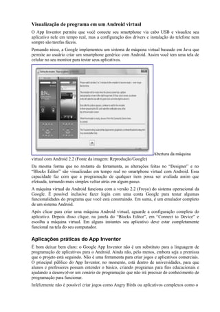 Visualização de programa em um Android virtual
O App Inventor permite que você conecte seu smartphone via cabo USB e visualize seu
aplicativo nele em tempo real, mas a configuração dos drivers e instalação do telefone nem
sempre são tarefas fáceis.
Pensando nisso, a Google implementou um sistema de máquina virtual baseado em Java que
permite ao usuário criar um smartphone genérico com Android. Assim você tem uma tela de
celular no seu monitor para testar seus aplicativos.




                                                                  Abertura da máquina
virtual com Android 2.2 (Fonte da imagem: Reprodução/Google)
Da mesma forma que no restante da ferramenta, as alterações feitas no “Designer” e no
“Blocks Editor” são visualizadas em tempo real no smartphone virtual com Android. Essa
capacidade faz com que a programação de qualquer item possa ser avaliada assim que
efetuada, tornando mais simples voltar atrás em algum passo.
A máquina virtual do Android funciona com a versão 2.2 (Froyo) do sistema operacional da
Google. É possível inclusive fazer login com uma conta Google para testar algumas
funcionalidades do programa que você está construindo. Em suma, é um emulador completo
de um sistema Android.
Após clicar para criar uma máquina Android virtual, aguarde a configuração completa do
aplicativo. Depois disso clique, na janela do “Blocks Editor”, em “Connect to Device” e
escolha a máquina virtual. Em alguns instantes seu aplicativo deve estar completamente
funcional na tela do seu computador.

Aplicações práticas do App Inventor
É bom deixar bem claro: o Google App Inventor não é um substituto para a linguagem de
programação de aplicativos para o Android. Ainda não, pelo menos, embora seja a premissa
que o projeto está seguindo. Não é uma ferramenta para criar jogos e aplicativos comerciais.
O principal público do App Inventor, no momento, está dentro de universidades, para que
alunos e professores possam entender o básico, criando programas para fins educacionais e
ajudando a desenvolver um cenário de programação que não irá precisar de conhecimento de
programação para funcionar.
Infelizmente não é possível criar jogos como Angry Birds ou aplicativos complexos como o
 