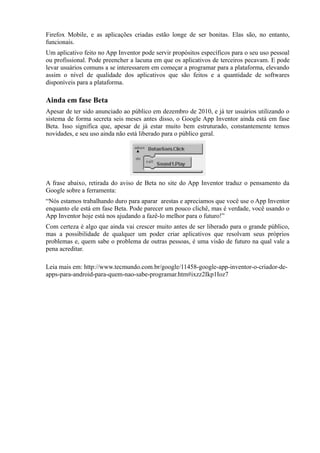 Firefox Mobile, e as aplicações criadas estão longe de ser bonitas. Elas são, no entanto,
funcionais.
Um aplicativo feito no App Inventor pode servir propósitos específicos para o seu uso pessoal
ou profissional. Pode preencher a lacuna em que os aplicativos de terceiros pecavam. E pode
levar usuários comuns a se interessarem em começar a programar para a plataforma, elevando
assim o nível de qualidade dos aplicativos que são feitos e a quantidade de softwares
disponíveis para a plataforma.

Ainda em fase Beta
Apesar de ter sido anunciado ao público em dezembro de 2010, e já ter usuários utilizando o
sistema de forma secreta seis meses antes disso, o Google App Inventor ainda está em fase
Beta. Isso significa que, apesar de já estar muito bem estruturado, constantemente temos
novidades, e seu uso ainda não está liberado para o público geral.




A frase abaixo, retirada do aviso de Beta no site do App Inventor traduz o pensamento da
Google sobre a ferramenta:
“Nós estamos trabalhando duro para aparar arestas e apreciamos que você use o App Inventor
enquanto ele está em fase Beta. Pode parecer um pouco clichê, mas é verdade, você usando o
App Inventor hoje está nos ajudando a fazê-lo melhor para o futuro!”
Com certeza é algo que ainda vai crescer muito antes de ser liberado para o grande público,
mas a possibilidade de qualquer um poder criar aplicativos que resolvam seus próprios
problemas e, quem sabe o problema de outras pessoas, é uma visão de futuro na qual vale a
pena acreditar.

Leia mais em: http://www.tecmundo.com.br/google/11458-google-app-inventor-o-criador-de-
apps-para-android-para-quem-nao-sabe-programar.htm#ixzz2Ikp1Ioz7
 