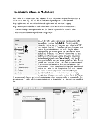 Tutorial criando aplicação do Miado do gato

Para construir o Miadodogato você necessita de uma imagem de um gato formato png e o
aúdio em formato mp3. Dê um download desses arquivos para o seu computador.
http://appinventor.mit.edu/teach/sites/teach.appinventor.mit.edu/files/kitty.png
http://beta.appinventor.mit.edu/learn/tutorials/hellopurr/HelloPurrAssets/meow.mp3
1.Entre no site http://beta.appinventor.mit.edu e dê um login com sua conta do gmail.
2.Selecione os componentes para fazer sua aplicação.



                               Os App Inventor Components estão localizados no lado
                               esquerdo em baixo do título Palette. Components são
                               elementos básicos que você usa para fazer aplicativos APP
                               para telefone Android E. Eles são como ingredientes de uma
                               receita. Alguns componentes são muito simples como o
                               Label(rótulo), que mostra apenas um texto na tela, ou um
                               Button que inicia uma ação. Outros componentes são mais
                               elaborados: o Canvas que permite armazenar imagens ou
                               animações dentro deles, um Accelerometer (movimento)
                               sensor que trabalha parecido com o controle do Wii e detecta
                               quando você move ou balança o telefone, componentes que
                               fazem ou enviam mensagens de texto, componentes que
                               tocam música e vídeo, componentes que pegam informações
                               na web etc.. Para usa um componente, você clica e arrasta
                               ele para o visualizador que está no meio do Designer.
                               Quando você adicionar componentes para o Viewer(1),
                               aparecerá na lista de componentes no lado direito do Viewer.
O componente 2 Canvas tem propriedades que permitem ajustar e mudar as propriedades dos
componentes. Primeiro selecione os componentes na lista direita e ai você consegue modificá-
los.
 