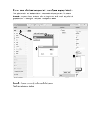 Passos para selecionar componentes e configure as propriedades
Nós queremos ter um botão que tem a imagem de um gato que você já baixou.
Passo 1 – na paleta Basic, arraste e solte o componente no Screen1. No painel de
propriedades, vá à imagem e adicione a imagem ao botão.




Passo 2 – Apague o texto do botão usando backspace
Você verá a imagem abaixo.
 