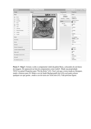 Passo 3 - Step 3. Arraste e solte o componente Label da palete Basic, colocando ele em baixo
da imagem. Ele aparecerá na lista de componentes como Label1. Mude sua propriedade
TEXT no painel Properties para "Pet the Kitty" (#2). Você verá que o texto muda no Designer,
mude o fontsize para 30. Mude a cor de fundo BackgroundColor (#4),você pode colocar
qualquer cor que gostar , mude a cor do texto em TextColor (#5). Vide próxima figura:
 