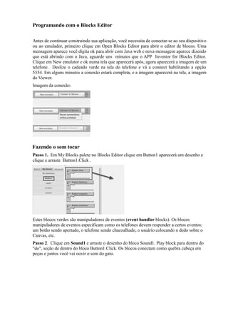 Programando com o Blocks Editor

Antes de continuar construindo sua aplicação, você necessita de conectar-se ao seu dispositivo
ou ao emulador, primeiro clique em Open Blocks Editor para abrir o editor de blocos. Uma
mensagem aparece você digita ok para abrir com Java web e nova mensagem aparece dizendo
que está abrindo com o Java, aguarde uns minutos que o APP Inventor for Blocks Editor.
Clique em New emulator e ok numa tela que aparecerá após, agora aparecerá a imagem de um
telefone. Deslize o cadeado verde na tela do telefone e vá a connect habilitando a opção
5554. Em alguns minutos a conexão estará completa, e a imagem aparecerá na tela, a imagem
do Viewer.
Imagem da conexão:




Fazendo o som tocar
Passo 1. Em My Blocks palete no Blocks Editor clique em Button1 aparecerá um desenho e
clique e arraste Button1.Click .




Estes blocos verdes são manipuladores de eventos (event handler blocks). Os blocos
manipuladores de eventos especificam como os telefones devem responder a certos eventos:
um botão sendo apertado, o telefone sendo chacoalhado, o usuário colocando o dedo sobre o
Canvas, etc.
Passo 2. Clique em Sound1 e arraste o desenho do bloco Sound1. Play block para dentro do
"do", seção de dentro do bloco Button1.Click. Os blocos conectam como quebra cabeça em
peças e juntos você vai ouvir o som do gato.
 