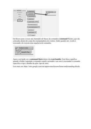 Os blocos azuis e roxos são chamados de blocos de comandos (command blocks), que são
colocados dentro do corpo dos manipuladores de eventos. Então quando um evento é
executado, ele executa uma sequência de comandos.




Agora você pode ver o command block dentro do event handler. Este bloco significa:
quando o botão é apertado o comando sound é acionado e um som é executado( o comando
especifica o tipo e detalhe da ação- tipo de som).
Leia mais em: https://sites.google.com/site/appinventorlessons/home/understanding-blocks
 