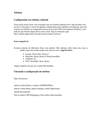 Telefone


Configurando seu telefone Android

Nesta seção iremos fazer você conseguir usar seu telefone android com o App Inventor. Isto
envolve a checagem e acerto de algumas configurações para trabalhar corretamente, para isto
conecte seu telefone ao computador através de um cabo USB. Em máquinas Windows, você
pode ter que instalar alguns drives para o fone. Veja as instruções aqui:
http://explore.appinventor.mit.edu/content/windows-drivers


Fone compatíveis


Existem centenas de diferentes fones com android. Não sabemos sobre todos eles, mas os
       citados aqui estão sendo usados com sucesso com o App Inventor:
           •   Google: Nexus One, Nexus S
           •   Motorola: Droid, Droid X, Droid Incredible
           •   T-Mobile: G1
           •   HTC: Incredible, Hero, Desire

Alguns modelos tem que ter o cartão SD instalado.

Checando a configuração do telefone


Siga estes passos:


Aperte o botão Home e vá para a HOMESCREEn
Aperte o botão Menu, depois Settings e então Applications
Aperte Development
Veja se ambos USB Debugging e Saty awake estão marcados.
 