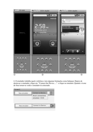 ①                                   ②                                                 ③


4. O emulador trabalha igual o telefone e tem algumas limitações como balançar. Depois de
destravar o emulador, clique em "Connect the Device....." e clique no emulator. Quando o ícone
de fone tornar-se verde o emulador tá conectado.
 
