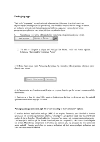 Packaging Apps

Você pode "empacotar" seu aplicativo de três maneiras diferentes: download como um
arquivo apk (Android pacote de aplicativos), convertendo o arquivo em um código de barras,
ou instalar o aplicativo diretamente para seu telefone.. Aqui, nós vamos discutir como
empacotar seu aplicativo para o seu telefone em primeiro lugar.

1.      Garanta que você abriu o Blocks Editor e seu fone está conectado(ícone verde).




     2. Vá para o Designer e clique em Package for Phone. Você verá várias opções.
        Selecione "Download to Connected Phone"




3. O Botão ficará cinza e dirá Packaging. Levará de 3 a 5 minutos. Não desconecte o fone ou cabo
durante este tempo.




4. Após completar você verá uma notificação em pop-up, dizendo que foi um sucesso-successfully
downloaded.

5. Desconecte o fone do cabo USB, aperte o botão menu do fone e o ícone da app do android
apacerá com os outros app que você tem.



Packaging um app como um .apk file ("Downloading to this Computer" option)

O arquivo Android application package (APK) é um arquivo formatado para distribuir e instalar
aplicações em sistemas operacionais android. Um arquivo .apk permite você criar mais tarde um
código de barra. Escolha: "Download to this Computer" no menu e ele começará automaticamente.
Uma vez que o arquivo apk foi feito o download para seu computador, você deverá enviá-lo pelo
seu e-mail. Quando seu amigo fizer o download do arquivo apk, ele aparecerá no fone como um
ícone android. Quando você clica no ícone, o aplicativo irá abrir como qualquer aplicativo que
você baixar no Android Market.
 