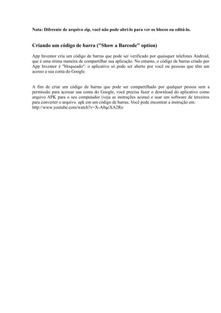 Nota: Diferente de arquivo zip, você não pode abrí-lo para ver os blocos ou editá-lo.


Criando um código de barra ("Show a Barcode" option)

App Inventor cria um código de barras que pode ser verificado por quaisquer telefones Android,
que é uma ótima maneira de compartilhar sua aplicação. No entanto, o código de barras criado por
App Inventor é "bloqueado": o aplicativo só pode ser aberto por você ou pessoas que têm um
acesso a sua conta do Google.


A fim de criar um código de barras que pode ser compartilhado por qualquer pessoa sem a
permissão para acessar sua conta do Google, você precisa fazer o download do aplicativo como
arquivo APK para o seu computador (veja as instruções acima) e usar um software de terceiros
para converter o arquivo. apk em um código de barras. Você pode encontrar a instrução em:
http://www.youtube.com/watch?v=X-A0qcXA2Ro
 