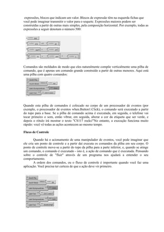 expressões, blocos que indicam um valor. Blocos de expressão têm na esquerda fichas que
você pode imaginar transmitir o valor para o soquete. Expressões maiores podem ser
construídas a partir de outras mais simples, pela composição horizontal. Por exemplo, todas as
expressões a seguir denotam o número 500:




Comandos são moldados de modo que eles naturalmente compõe verticalmente uma pilha de
comando, que é apenas um comando grande construído a partir de outras menores. Aqui está
uma pilha com quatro comandos:




Quando esta pilha de comandos é colocado no corpo de um processador de eventos (por
exemplo, o processador de eventos when.Button1.Click), o comando será executado a partir
do topo para a base. Se a pilha de comando acima é executada, em seguida, o telefone vai
tocar primeiro o som, então vibrar, em seguida, alterar a cor da etiqueta que ser verde, e
depois o rótulo irá mostrar o texto "CS117 rocks!"No entanto, a execução funciona muito
rápido: você vê todas as ações acontecem ao mesmo tempo.

Fluxo de Controle

        Quando há o acionamento de uma manipulador de eventos, você pode imaginar que
ele cria um ponto de controle e a partir dai executa os comandos da pliha em seu corpo. O
ponto de controle move-se a partir do topo da pilha para a parte inferior, e, quando se atinge
um comando, o comando é executado - isto é, a ação de comando que é executada. Pensando
sobre o controle de "fluir" através de um programa nos ajudará a entender o seu
comportamento.
        A ordem dos comandos, ou o fluxo de controle é importante quando você faz uma
aplicação. Você precisa ter certeza de que a ação deve vir primeiro.
 