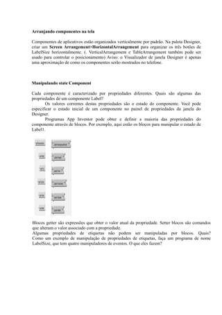 Arranjando componentes na tela

Componentes de aplicativos estão organizados verticalmente por padrão. Na paleta Designer,
criar um Screen Arrangement>HorizontalArrangement para organizar os três botões de
LabelSize horizontalmente. (. VerticalArrangement e TableArrangement também pode ser
usado para controlar o posicionamento) Aviso: o Visualizador de janela Designer é apenas
uma aproximação de como os componentes serão mostrados no telefone.



Manipulando state Component

Cada componente é caracterizado por propriedades diferentes. Quais são algumas das
propriedades de um componente Label?
       Os valores correntes destas propriedades são o estado do componente. Você pode
especificar o estado inicial de um componente no painel de propriedades da janela do
Designer.
       Programas App Inventor pode obter e definir a maioria das propriedades do
componente através de blocos. Por exemplo, aqui estão os blocos para manipular o estado de
Label1.




Blocos getter são expressões que obter o valor atual da propriedade. Setter blocos são comandos
que alteram o valor associado com a propriedade.
Algumas propriedades de etiquetas não podem ser manipuladas por blocos. Quais?
Como um exemplo de manipulação de propriedades de etiquetas, faça um programa de nome
LabelSize, que tem quatro manipuladores de eventos. O que eles fazem?
 