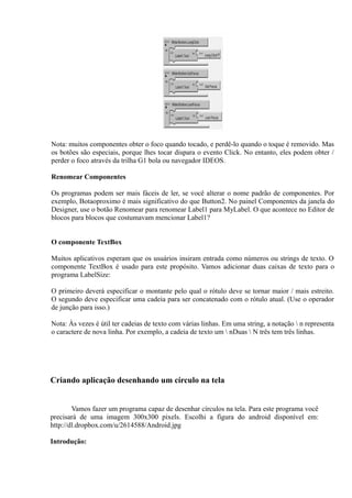 Nota: muitos componentes obter o foco quando tocado, e perdê-lo quando o toque é removido. Mas
os botões são especiais, porque lhes tocar dispara o evento Click. No entanto, eles podem obter /
perder o foco através da trilha G1 bola ou navegador IDEOS.

Renomear Componentes

Os programas podem ser mais fáceis de ler, se você alterar o nome padrão de componentes. Por
exemplo, Botaoproximo é mais significativo do que Button2. No painel Componentes da janela do
Designer, use o botão Renomear para renomear Label1 para MyLabel. O que acontece no Editor de
blocos para blocos que costumavam mencionar Label1?


O componente TextBox

Muitos aplicativos esperam que os usuários insiram entrada como números ou strings de texto. O
componente TextBox é usado para este propósito. Vamos adicionar duas caixas de texto para o
programa LabelSize:

O primeiro deverá especificar o montante pelo qual o rótulo deve se tornar maior / mais estreito.
O segundo deve especificar uma cadeia para ser concatenado com o rótulo atual. (Use o operador
de junção para isso.)

Nota: Às vezes é útil ter cadeias de texto com várias linhas. Em uma string, a notação  n representa
o caractere de nova linha. Por exemplo, a cadeia de texto um  nDuas  N três tem três linhas.




Criando aplicação desenhando um círculo na tela


        Vamos fazer um programa capaz de desenhar círculos na tela. Para este programa você
precisará de uma imagem 300x300 pixels. Escolhi a figura do android disponível em:
http://dl.dropbox.com/u/2614588/Android.jpg

Introdução:
 