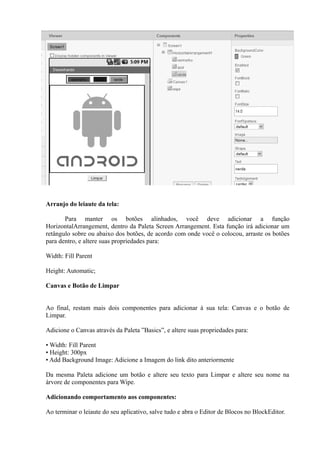 Arranjo do leiaute da tela:

       Para manter os botões alinhados, você deve adicionar a função
HorizontalArrangement, dentro da Paleta Screen Arrangement. Esta função irá adicionar um
retângulo sobre ou abaixo dos botões, de acordo com onde você o colocou, arraste os botões
para dentro, e altere suas propriedades para:

Width: Fill Parent

Height: Automatic;

Canvas e Botão de Limpar


Ao final, restam mais dois componentes para adicionar à sua tela: Canvas e o botão de
Limpar.

Adicione o Canvas através da Paleta ”Basics”, e altere suas propriedades para:

• Width: Fill Parent
• Height: 300px
• Add Background Image: Adicione a Imagem do link dito anteriormente

Da mesma Paleta adicione um botão e altere seu texto para Limpar e altere seu nome na
árvore de componentes para Wipe.

Adicionando comportamento aos componentes:

Ao terminar o leiaute do seu aplicativo, salve tudo e abra o Editor de Blocos no BlockEditor.
 