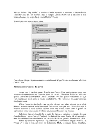 Abra na coluna ”My blocks” e escolha o botão Vermelho e adicione a funcionalidade
Vermelho.Click do, em Canvas, eleja a função Canvas1PaintColor e adicione a esta
funcionalidade a cor Vermelha da coluna Buit-in->Colors.

Repita o processo para as outras cores:




Para o botão Limpar, faça como as cores, selecionando Wipe.Click do, em Canvas, selecione
Canvas.Clear.

Adicione comportamento das cores:

        Agora para o próximo passo: desenhar em Canvas. Para isso tenha em mente que
teremos o comportamento de fazer um ponto ou círculo. No editor de blocos, selecione
quando Canvas for clicado (when Canvas1.touched). Você verá que as coordenadas x e y já
vem preenchidas, assim como a função touchedSprite. Não vamos nos preocupar com seu
significado agora.
       Clicar é uma função simples, por que não há nada para saber além de que o click
ocorreu. Veremos eventos mais complexos futuramente, mas por hora, basta saber que é
possível manusear a estes eventos também. Para este evento, vamos fazer o ponto ser
representado como um pequeno círculo na tela, nas coordenadas x e y clicadas.
      Selecione Canvas1.DrawCircle à partir do Canvas e selecione a função do para
Quando clicado (when Canvas1.Touched). Ao lado direito desta função há três conexões:
onde deve-se especificar os valores de x e y e o raio do círculo que será desenhado ao clicar.
      Para x e y selecione à partir de ”My Definitions”, selecione as funções ”Value X” e
”Value y” e para o raio, selecione em Definitions, Math, a primeira função Numbers,
 