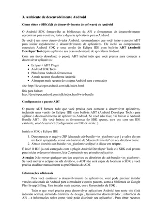 3. Ambiente de desenvolvimento Android

Como obter o SDK (kit de desenvolvimento de software) do Android

O Android SDK fornece-lhe as bibliotecas da API e ferramentas de desenvolvimento
necessárias para construir, testar e depurar aplicativos para o Android.
Se você é um novo desenvolvedor Android, recomendamos que você baixe o pacote ADT
para iniciar rapidamente o desenvolvimento de aplicativos. Ele inclui os componentes
essenciais Android SDK e uma versão do Eclipse IDE com built-in ADT (Android
Developer Tools) para agilizar o seu desenvolvimento de aplicativos Android.
Com um único download, o pacote ADT inclui tudo que você precisa para começar a
desenvolver aplicativos:
    •   Eclipse + ADT Plugin
    •   Android SDK Tools
    •   Plataforma Android-ferramentas
    •   A mais recente plataforma Android
    •   A imagem mais recente do sistema Android para o emulador
site: http://developer.android.com/sdk/index.html
link para baixar:
http://developer.android.com/sdk/index.html#win-bundle

Configurando o pacote ADT

O pacote ADT fornece tudo que você precisa para começar a desenvolver aplicativos,
incluindo uma versão do Eclipse IDE com built-in ADT (Android Developer Tools) para
agilizar o desenvolvimento de aplicativos Android. Se você não tiver, vai baixar o Android
Bundle ADT . (Se você baixou as ferramentas do SDK apenas, para uso com um IDE
existente, você deveria ler Configurando um IDE existente .)

Instale o SDK e Eclipse IDE
    1. Descompacte o arquivo ZIP (chamado adt-bundle-<os_platform>.zip ) e salve ele em
       um local apropriado, como um diretório de "desenvolvimento" em seu diretório home.
    2. Abra o diretório adt-bundle-<os_platform>/eclipse/ e clique em eclipse.
É isso! O IDE já está carregado com o plugin Android Developer Tools e o SDK está pronto
para iniciar o desenvolvimento, leia Construindo seu primeiro aplicativo.
Atenção: Não mover qualquer um dos arquivos ou diretórios do adt-bundle-<os_platform>.
Se você mover o eclipse ou sdk diretório, o ADT não será capaz de localizar o SDK e você
precisa atualizar manualmente as preferências do ADT.

Informações adicionais
       Para você continuar o desenvolvimento de aplicativos, você pode precisar instalar
versões adicionais do Android para o emulador e outros pacotes, como a biblioteca do Google
Play In-app Billing. Para instalar mais pacotes, use o Gerenciador de SDK .
       Tudo o que você precisa para desenvolver aplicativos Android tem neste site (link
indicado acima), incluindo diretrizes de design , treinamento desenvolvedor , referência da
API , e informações sobre como você pode distribuir seu aplicativo . Para obter recursos
 