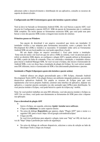 adicionais sobre o desenvolvimento e distribuição de seu aplicativo, consulte os recursos de
suporte do desenvolvedor .


Configurando um IDE Existente(para quem não instalou o pacote acima)


Você já deve ter baixado as ferramentas Android SDK. (Se você baixou o pacote ADT, você
deveria ler Configurando o pacote ADT).O SDK do pacote de ferramentas não é o ambiente
SDK completo. Ele inclui apenas as ferramentas essenciais SDK, que você pode usar para
baixar o resto dos pacotes SDK (como a imagem mais recente do sistema).

Primeiros passos no Windows

        Seu pacote de download é um arquivo executável que inicia um instalador. O
instalador verifica a sua máquina para ferramentas necessárias, como o próprio Java SE
Development Kit (JDK) e instalá-o se necessário. O instalador então salva as Ferramentas
Android SDK em um local padrão (ou você pode especificar o local).
        Dê um duplo clique no arquivo executável (. Exe) para iniciar a instalação.
 Tome nota do nome e do local em que ele salva o SDK no sistema, você vai precisar para se
referir ao diretório SDK depois, ao configurar o plugin ADT e quando utilizar as ferramentas
do SDK a partir da linha de comando. Uma vez concluída a instalação, o instalador oferece
para iniciar o Android Manager SDK. Se você vai usar o Eclipse, não iniciar o Gerenciador do
Android SDK, e em vez disso faça a instalação do plugin do Eclipse. Se você estiver usando
uma IDE diferente, inicie o Gerenciador de SDK e leia adicionando plataformas e pacotes.

Instalando o Plugin Eclipse(para quem não instalou o pacote acima)

        Android oferece um plugin personalizado para o IDE Eclipse, chamado Android
Development Tools (ADT). Este plugin fornece um ambiente integrado poderoso, que permite
desenvolver aplicativos Android. Ele amplia os recursos do Eclipse para que você
rapidamente criar novos projetos Android, construir uma interface de aplicativo, depurar seu
aplicativo, e exportar pacotes assinados (ou não assinado) app (APKs) para distribuição. Se
você precisa instalar o Eclipse, você pode baixá-lo a partir de eclipse.org / mobile.

Nota: Se você preferir trabalhar em uma IDE diferente, você não precisa instalar o Eclipse ou
ADT. Em vez disso, você pode usar diretamente as ferramentas do SDK para criar e depurar
sua aplicação.

Faça o download do plugin ADT
   •
       Inicie o Eclipse, em seguida, selecione Ajuda> instalar novo software.
   • Clique em Adicionar, no canto superior direito.
   • Na caixa de diálogo Repositório que aparece, digite "Plugin ADT" para o nome e a
       seguinte URL para o local: https://dl-ssl.google.com/android/eclipse/
   • Clique em OK.
       Se você tiver problemas para adquirir o plugin, tente usar "http" na URL do local, em
vez de "https" (https é preferido por razões de segurança).

   •   Na caixa de diálogo de software disponíveis, selecione a caixa de seleção ao lado de
       Developer Tools e clique em Avançar.
 