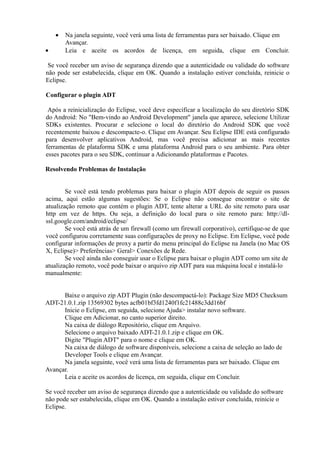 •   Na janela seguinte, você verá uma lista de ferramentas para ser baixado. Clique em
        Avançar.
•       Leia e aceite os acordos de licença, em seguida, clique em Concluir.

 Se você receber um aviso de segurança dizendo que a autenticidade ou validade do software
não pode ser estabelecida, clique em OK. Quando a instalação estiver concluída, reinicie o
Eclipse.

Configurar o plugin ADT

 Após a reinicialização do Eclipse, você deve especificar a localização do seu diretório SDK
do Android: No "Bem-vindo ao Android Development" janela que aparece, selecione Utilizar
SDKs existentes. Procurar e selecione o local do diretório do Android SDK que você
recentemente baixou e descompacte-o. Clique em Avançar. Seu Eclipse IDE está configurado
para desenvolver aplicativos Android, mas você precisa adicionar as mais recentes
ferramentas de plataforma SDK e uma plataforma Android para o seu ambiente. Para obter
esses pacotes para o seu SDK, continuar a Adicionando plataformas e Pacotes.

Resolvendo Problemas de Instalação


        Se você está tendo problemas para baixar o plugin ADT depois de seguir os passos
acima, aqui estão algumas sugestões: Se o Eclipse não consegue encontrar o site de
atualização remoto que contém o plugin ADT, tente alterar a URL do site remoto para usar
http em vez de https. Ou seja, a definição do local para o site remoto para: http://dl-
ssl.google.com/android/eclipse/
        Se você está atrás de um firewall (como um firewall corporativo), certifique-se de que
você configurou corretamente suas configurações de proxy no Eclipse. Em Eclipse, você pode
configurar informações de proxy a partir do menu principal do Eclipse na Janela (no Mac OS
X, Eclipse)> Preferências> Geral> Conexões de Rede.
        Se você ainda não conseguir usar o Eclipse para baixar o plugin ADT como um site de
atualização remoto, você pode baixar o arquivo zip ADT para sua máquina local e instalá-lo
manualmente:


      Baixe o arquivo zip ADT Plugin (não descompactá-lo): Package Size MD5 Checksum
ADT-21.0.1.zip 13569302 bytes acfb01bf3fd1240f1fc21488c3dd16bf
      Inicie o Eclipse, em seguida, selecione Ajuda> instalar novo software.
      Clique em Adicionar, no canto superior direito.
      Na caixa de diálogo Repositório, clique em Arquivo.
      Selecione o arquivo baixado ADT-21.0.1.zip e clique em OK.
      Digite "Plugin ADT" para o nome e clique em OK.
      Na caixa de diálogo de software disponíveis, selecione a caixa de seleção ao lado de
      Developer Tools e clique em Avançar.
      Na janela seguinte, você verá uma lista de ferramentas para ser baixado. Clique em
Avançar.
      Leia e aceite os acordos de licença, em seguida, clique em Concluir.

Se você receber um aviso de segurança dizendo que a autenticidade ou validade do software
não pode ser estabelecida, clique em OK. Quando a instalação estiver concluída, reinicie o
Eclipse.
 