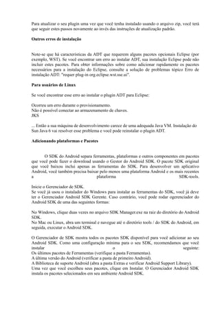 Para atualizar o seu plugin uma vez que você tenha instalado usando o arquivo zip, você terá
que seguir estes passos novamente ao invés das instruções de atualização padrão.

Outros erros de instalação


Note-se que há características da ADT que requerem alguns pacotes opcionais Eclipse (por
exemplo, WST). Se você encontrar um erro ao instalar ADT, sua instalação Eclipse pode não
incluir estes pacotes. Para obter informações sobre como adicionar rapidamente os pacotes
necessários para a instalação do Eclipse, consulte a solução de problemas tópico Erro de
instalação ADT: "requer plug-in org.eclipse.wst.sse.ui".

Para usuários de Linux

Se você encontrar esse erro ao instalar o plugin ADT para Eclipse:

Ocorreu um erro durante o provisionamento.
Não é possível conectar ao armazenamento de chaves.
JKS

... Então a sua máquina de desenvolvimento carece de uma adequada Java VM. Instalação do
Sun Java 6 vai resolver esse problema e você pode reinstalar o plugin ADT.

Adicionando plataformas e Pacotes


      O SDK do Android separa ferramentas, plataformas e outros componentes em pacotes
que você pode fazer o download usando o Gestor do Android SDK. O pacote SDK original
que você baixou inclui apenas as ferramentas do SDK. Para desenvolver um aplicativo
Android, você também precisa baixar pelo menos uma plataforma Android e os mais recentes
a                                 plataforma                                SDK-tools.

Inicie o Gerenciador de SDK.
Se você já usou o instalador do Windows para instalar as ferramentas do SDK, você já deve
ter o Gerenciador Android SDK Gerente. Caso contrário, você pode rodar ogerenciador do
Android SDK de uma das seguintes formas:

No Windows, clique duas vezes no arquivo SDK Manager.exe na raiz do diretório do Android
SDK.
No Mac ou Linux, abra um terminal e navegue até o diretório tools / do SDK do Android, em
seguida, executar o Android SDK.

O Gerenciador de SDK mostra todos os pacotes SDK disponível para você adicionar ao seu
Android SDK. Como uma configuração mínima para o seu SDK, recomendamos que você
instalar                                      o                                      seguinte:
Os últimos pacotes de Ferramentas (verifique a pasta Ferramentas).
A última versão do Android (verificar a pasta de primeiro Android).
A Biblioteca de suporte Android (abra a pasta Extras e verificar Android Support Library).
Uma vez que você escolheu seus pacotes, clique em Instalar. O Gerenciador Android SDK
instala os pacotes selecionados em seu ambiente Android SDK.
 