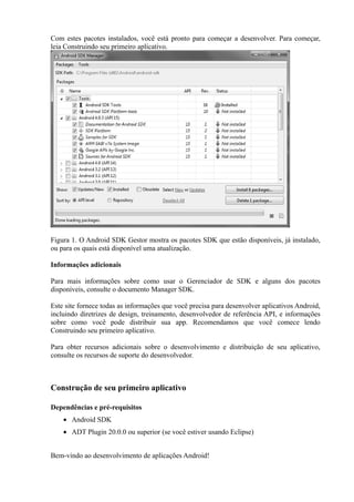 Com estes pacotes instalados, você está pronto para começar a desenvolver. Para começar,
leia Construindo seu primeiro aplicativo.




Figura 1. O Android SDK Gestor mostra os pacotes SDK que estão disponíveis, já instalado,
ou para os quais está disponível uma atualização.

Informações adicionais

Para mais informações sobre como usar o Gerenciador de SDK e alguns dos pacotes
disponíveis, consulte o documento Manager SDK.

Este site fornece todas as informações que você precisa para desenvolver aplicativos Android,
incluindo diretrizes de design, treinamento, desenvolvedor de referência API, e informações
sobre como você pode distribuir sua app. Recomendamos que você comece lendo
Construindo seu primeiro aplicativo.

Para obter recursos adicionais sobre o desenvolvimento e distribuição de seu aplicativo,
consulte os recursos de suporte do desenvolvedor.



Construção de seu primeiro aplicativo

Dependências e pré-requisitos
    • Android SDK
    • ADT Plugin 20.0.0 ou superior (se você estiver usando Eclipse)


Bem-vindo ao desenvolvimento de aplicações Android!
 