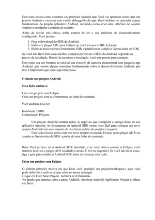 Este texto ensina como construir seu primeiro Android app. Você vai aprender como criar um
projeto Android e executar uma versão debuggable do app. Você também vai aprender alguns
fundamentos do projeto aplicativo Android, incluindo como criar uma interface de usuário
simples e manipular a entrada do usuário.
Antes de iniciar esta classe, tenha certeza de ter o seu ambiente de desenvolvimento
configurado. Você precisa:
    1. Faça o download do SDK do Android.
    2. Instalar o plugin ADT para Eclipse (se você vai usar o IDE Eclipse).
    3. Baixe as mais recentes ferramentas SDK e plataformas usando o Gerenciador de SDK.
Se você não tiver feito essas tarefas, começar por baixar o SDK do Android, seguindo os
passos de instalação. Depois de terminar a instalação, você está pronto para começar.
Este texto usa um formato de tutorial que constrói de maneira incremental uma pequena app
Android, que ensina alguns conceitos fundamentais sobre o desenvolvimento Android, por
isso é importante que você siga cada passo.

Criando um projeto Android

Esta lição ensina a:

Criar um projeto com Eclipse
Criar um projeto com as ferramentas de linha de comando

Você também deve ler:

Instalando o SDK
Gerenciando Projetos

        Um projeto Android contém todos os arquivos que compõem o código-fonte de seu
aplicativo Android. As ferramentas de Android SDK tornar mais fácil para começar um novo
projeto Android com um conjunto de diretórios padrão do projeto e arquivos.
        Esta lição mostra como criar um novo projeto ou usando Eclipse (com plugin ADT) ou
usando as ferramentas do SDK a partir de uma linha de comando.


Nota: Você já deve ter o Android SDK instalado, e se você estiver usando o Eclipse, você
também deve ter o plugin ADT instalado (versão 21.0.0 ou superior). Se você não tiver esses,
siga o guia para instalar o Android SDK antes de começar esta lição.

Criar um projeto com Eclipse

O sistema primeiro mostra em que local você guardará seu projeto(workspace), aqui você
pode definí-lo e então o eclipse entra no menu principal.
Clique em File>New>Project na barra de ferramentas.
Na janela que aparece, abra a pasta Android, selecione Android Application Project e clique
em Next.
 
