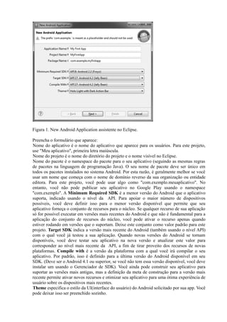 Figura 1. New Android Application assistente no Eclipse.

Preencha o formulário que aparece:
Nome do aplicativo é o nome do aplicativo que aparece para os usuários. Para este projeto,
use "Meu aplicativo", primeira letra maiúscula.
Nome do projeto é o nome do diretório do projeto e o nome visível no Eclipse.
Nome do pacote é o namespace do pacote para o seu aplicativo (seguindo as mesmas regras
de pacotes na linguagem de programação Java). O seu nome de pacote deve ser único em
todos os pacotes instalados no sistema Android. Por esta razão, é geralmente melhor se você
usar um nome que começa com o nome de domínio reverso da sua organização ou entidade
editora. Para este projeto, você pode usar algo como "com.exemplo.meuaplicativo". No
entanto, você não pode publicar seu aplicativo no Google Play usando o namespace
"com.exemplo". A Mínimum Required SDK é a menor versão do Android que o aplicativo
suporta, indicado usando o nível da API. Para apoiar o maior número de dispositivos
possíveis, você deve definir isso para o menor versão disponível que permite que seu
aplicativo forneça o conjunto de recursos para o núcleo. Se qualquer recurso de sua aplicação
só for possível executar em versões mais recentes do Android e que não é fundamental para a
aplicação do conjunto de recursos do núcleo, você pode ativar o recurso apenas quando
estiver rodando em versões que o suportam. Deixe este conjunto como valor padrão para este
projeto. Target SDK indica a versão mais recente do Android (também usando o nível API)
com o qual você já testou a sua aplicação. Quando novas versões do Android se tornam
disponíveis, você deve testar seu aplicativo na nova versão e atualizar este valor para
corresponder ao nível mais recente da API, a fim de tirar proveito dos recursos de novas
plataformas. Compile with é a versão da plataforma com a qual você irá compilar o seu
aplicativo. Por padrão, isso é definido para a última versão do Android disponível em seu
SDK. (Deve ser o Android 4.1 ou superior, se você não tem essa versão disponível, você deve
instalar um usando o Gerenciador de SDK). Você ainda pode construir seu aplicativo para
suportar as versões mais antigas, mas a definição da meta de construção para a versão mais
recente permite ativar novos recursos e otimizar seu aplicativo para uma ótima experiência de
usuário sobre os dispositivos mais recentes.
Theme especifica o estilo da UI(interface do usuário) do Android solicitado por sua app. Você
pode deixar isso ser preenchido sozinho.
 
