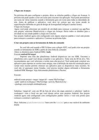 Clique em Avançar.

Na próxima tela para configurar o projeto, deixe as seleções padrão e clique em Avançar. A
próxima tela pode ajudar a criar um ícone para executar sua aplicação. Você pode personalizar
um ícone de várias maneiras usando a ferramenta gera um ícone para todas as densidades de
tela. Antes de publicar o aplicativo, você deve ter certeza que seu ícone atende às
especificações definidas no guia de design de Iconografia(Configure Luncher Icone).
Clique em Avançar.
Agora você pode selecionar um modelo de atividade para começar a construir sua app.Para
este projeto, selecione BlankActivity e clique em Avançar. Deixe todos os detalhes para a
atividade no seu estado padrão e clique em Concluir.
Seu projeto Android agora está configurado com alguns arquivos padrão e você está pronto
para começar a construir o aplicativo. Continue na próxima lição.

Criar um projeto com as ferramentas de linha de comando

        Se você não está usando a IDE Eclipse com o plugin ADT, você pode criar seu projeto
usando as ferramentas do SDK a partir de uma linha de comando:
Altere os diretórios para Android SDK / tools.
Execute:android list target
        Imprime uma lista das plataformas Android disponíveis em seu SDK. Encontre a
plataforma com a qual você deseja compilar o seu aplicativo. Tome nota do ID de alvo. Nós
recomendamos que você selecione a versão mais alta possível. Você ainda pode construir seu
aplicativo para suportar as versões mais antigas, mas a definição da meta de construção para a
versão mais recente permite otimizar seu aplicativo para os dispositivos mais recentes. Se
você não vê quaisquer metas listadas, você precisa instalar alguns utilizando a ferramenta
Android SDK Manager. Veja Adicionando plataformas e Pacotes.

Execute:

android create project --target <target-id> --name MyFirstApp 
--path <path-to-workspace>/MyFirstApp --activity MainActivity 
--package com.exemplo.minhaaplicacao


Substitua <target-id> com um ID da lista de alvos (da etapa anterior) e substituir <path-to
workspace> com o local em que você deseja salvar seus projetos Android. Seu projeto
Android agora está configurado com configurações padrão vários e você está pronto para
começar a construir o aplicativo.

Dica: Adicione platform-tools/ bem com the tools/ para a sua variável de ambiente
PATH
 